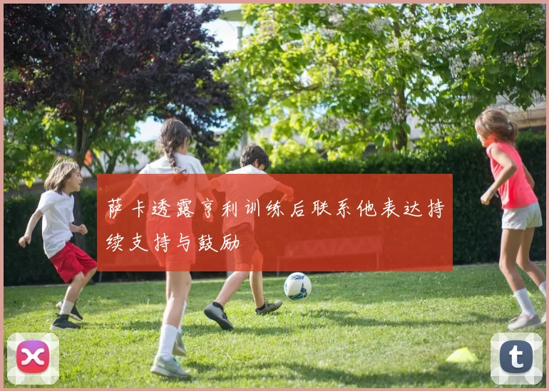 萨卡透露亨利训练后联系他表达持续支持与鼓励