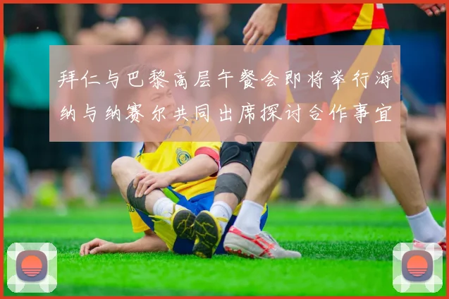 拜仁与巴黎高层午餐会即将举行海纳与纳赛尔共同出席探讨合作事宜