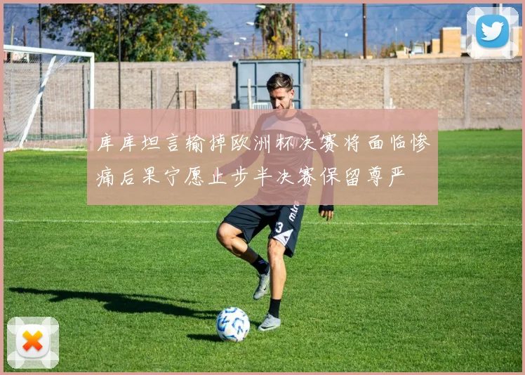 库库坦言输掉欧洲杯决赛将面临惨痛后果宁愿止步半决赛保留尊严