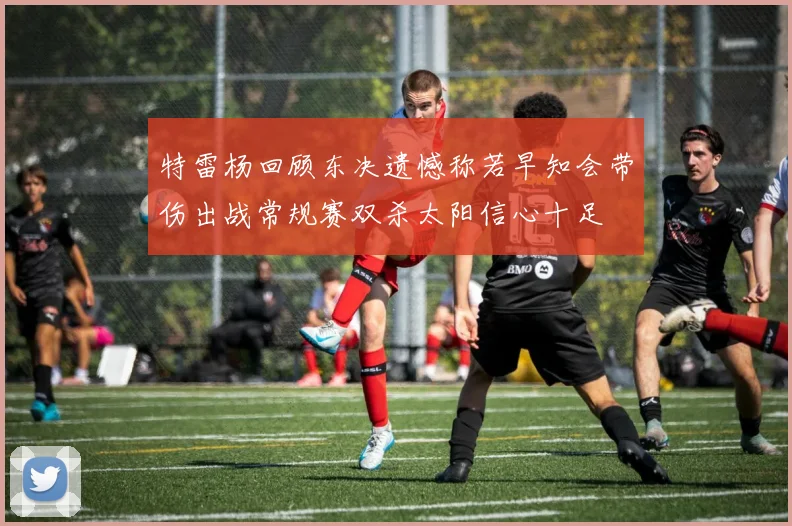 特雷杨回顾东决遗憾称若早知会带伤出战常规赛双杀太阳信心十足