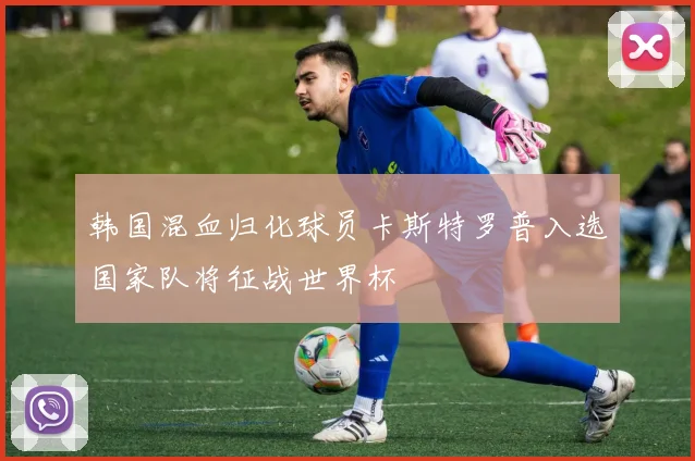韩国混血归化球员卡斯特罗普入选国家队将征战世界杯