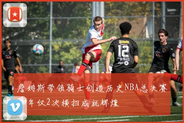 詹姆斯带领骑士创造历史NBA总决赛20年仅2次横扫成就辉煌