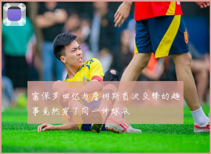 富保罗回忆与詹姆斯首次交锋的趣事竟然穿了同一件球衣