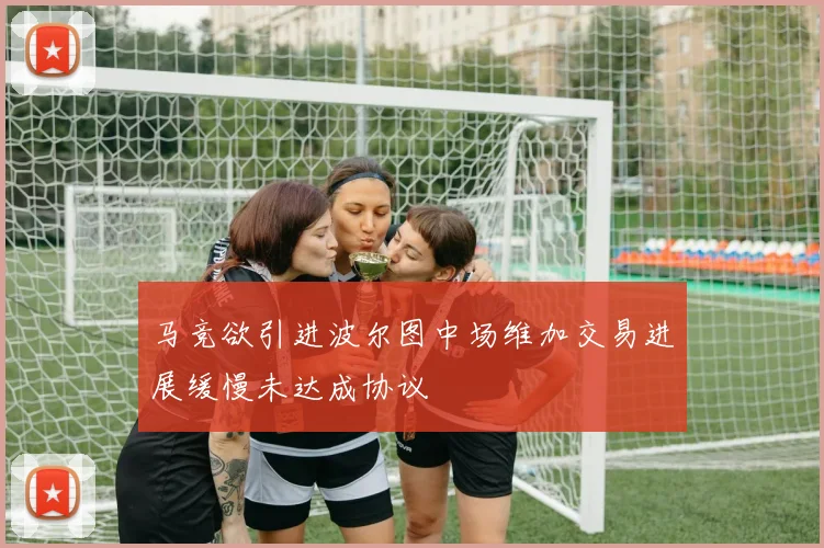马竞欲引进波尔图中场维加交易进展缓慢未达成协议