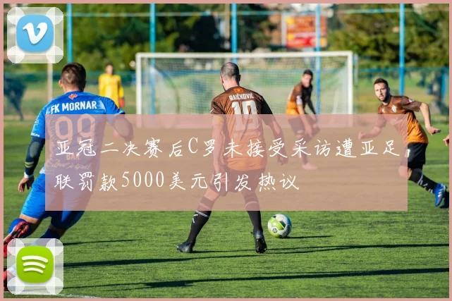 亚冠二决赛后C罗未接受采访遭亚足联罚款5000美元引发热议