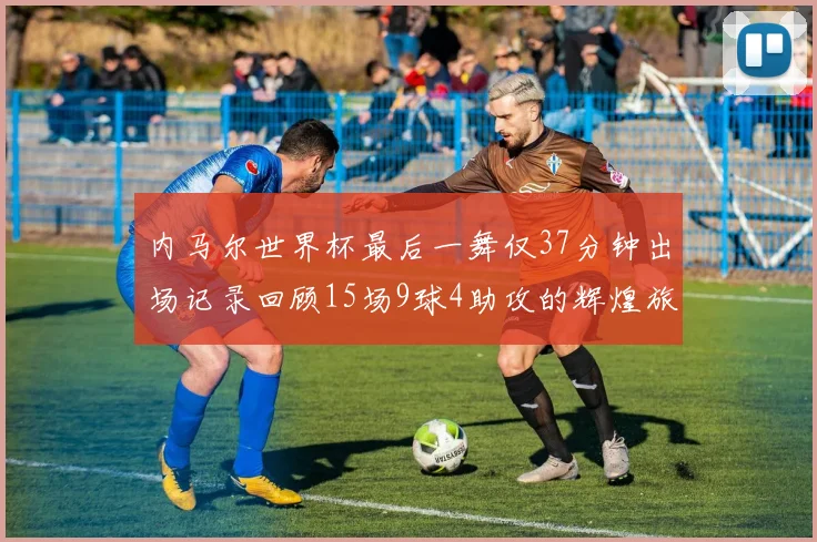 内马尔世界杯最后一舞仅37分钟出场记录回顾15场9球4助攻的辉煌旅程