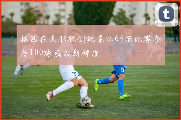 梅西在美职联创纪录以64场比赛参与100球成就新辉煌
