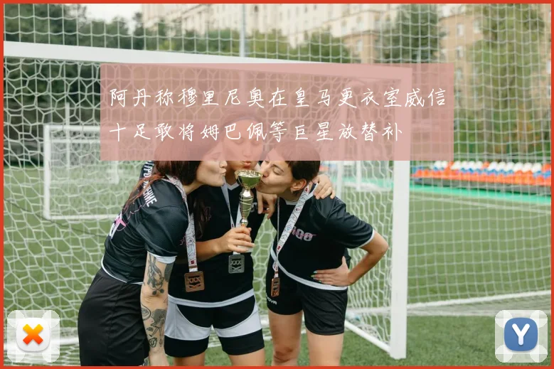 阿丹称穆里尼奥在皇马更衣室威信十足敢将姆巴佩等巨星放替补