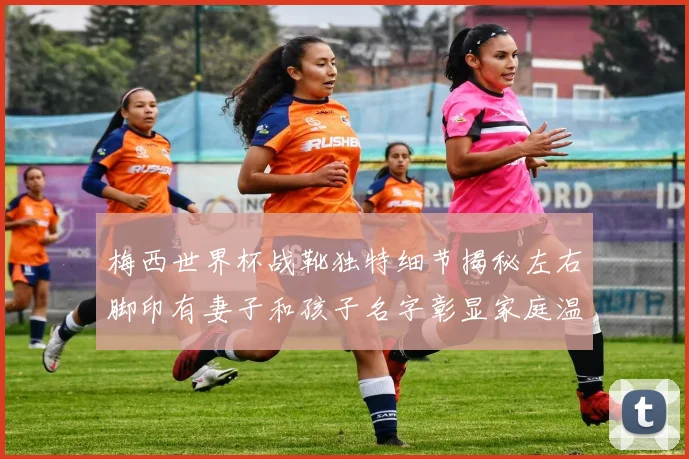 梅西世界杯战靴独特细节揭秘左右脚印有妻子和孩子名字彰显家庭温暖