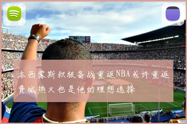 本西蒙斯积极备战重返NBA或许重返费城热火也是他的理想选择