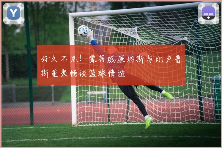 好久不见！蒙蒂威廉姆斯与比卢普斯重聚畅谈篮球情谊