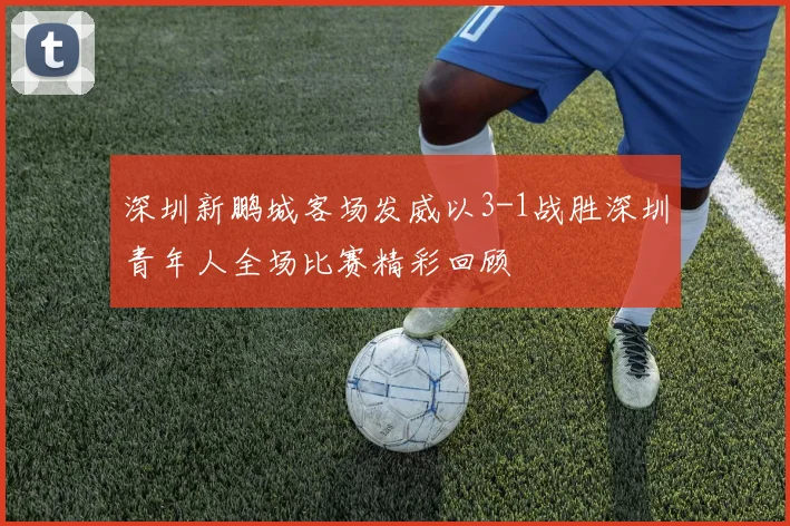 深圳新鹏城客场发威以3-1战胜深圳青年人全场比赛精彩回顾
