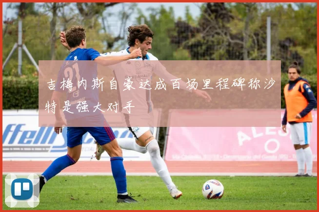 吉梅内斯自豪达成百场里程碑称沙特是强大对手
