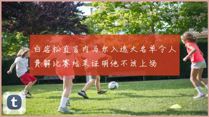 白岩松直言内马尔入选大名单令人费解比赛结果证明他不该上场