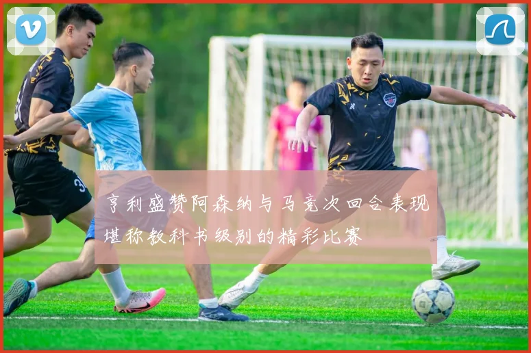 亨利盛赞阿森纳与马竞次回合表现堪称教科书级别的精彩比赛