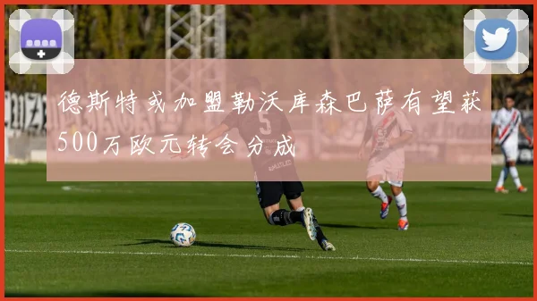 德斯特或加盟勒沃库森巴萨有望获500万欧元转会分成
