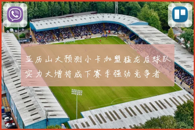 亚历山大预测小卡加盟猛龙后球队实力大增将成下赛季强劲竞争者