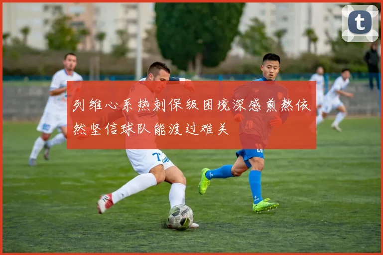 列维心系热刺保级困境深感煎熬依然坚信球队能渡过难关